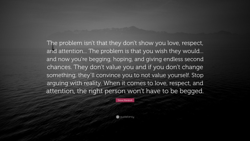Steve Maraboli Quote: “The problem isn’t that they don’t show you love, respect, and attention... The problem is that you wish they would... and now you’re begging, hoping, and giving endless second chances. They don’t value you and if you don’t change something, they’ll convince you to not value yourself. Stop arguing with reality. When it comes to love, respect, and attention, the right person won’t have to be begged.”