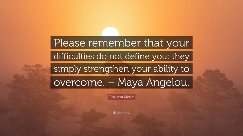 Roz Van Meter Quote: “Please remember that your difficulties do not define you; they simply strengthen your ability to overcome. – Maya Angelou.”