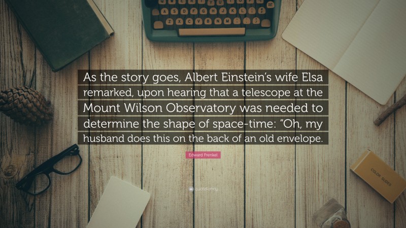 Edward Frenkel Quote: “As the story goes, Albert Einstein’s wife Elsa remarked, upon hearing that a telescope at the Mount Wilson Observatory was needed to determine the shape of space-time: “Oh, my husband does this on the back of an old envelope.”