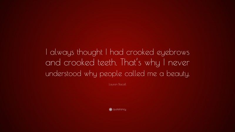 Lauren Bacall Quote: “I always thought I had crooked eyebrows and crooked teeth. That’s why I never understood why people called me a beauty.”