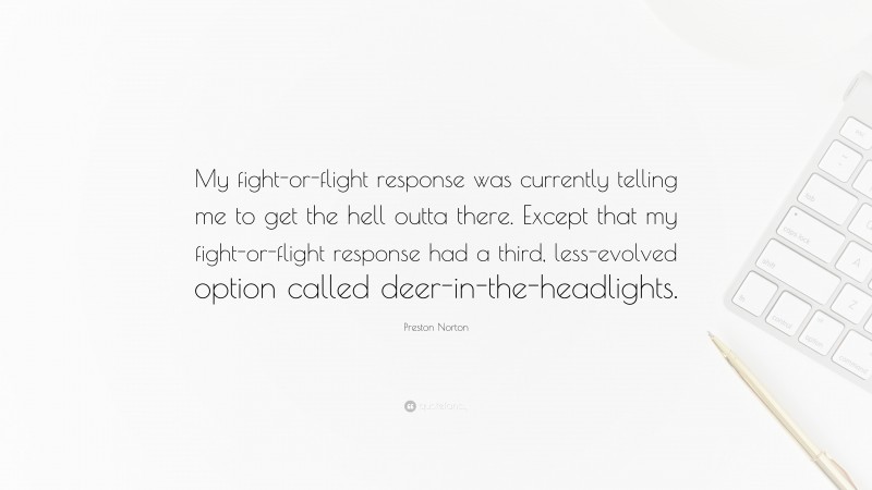 Preston Norton Quote: “My fight-or-flight response was currently telling me to get the hell outta there. Except that my fight-or-flight response had a third, less-evolved option called deer-in-the-headlights.”