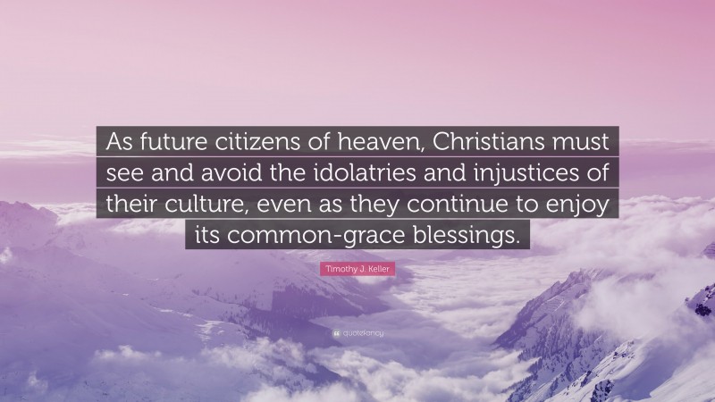 Timothy J. Keller Quote: “As future citizens of heaven, Christians must see and avoid the idolatries and injustices of their culture, even as they continue to enjoy its common-grace blessings.”