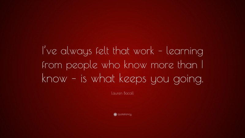 Lauren Bacall Quote: “I’ve always felt that work – learning from people who know more than I know – is what keeps you going.”