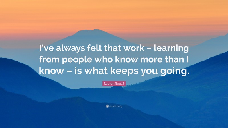 Lauren Bacall Quote: “I’ve always felt that work – learning from people who know more than I know – is what keeps you going.”