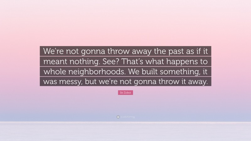 Ibi Zoboi Quote: “We’re not gonna throw away the past as if it meant nothing. See? That’s what happens to whole neighborhoods. We built something, it was messy, but we’re not gonna throw it away.”