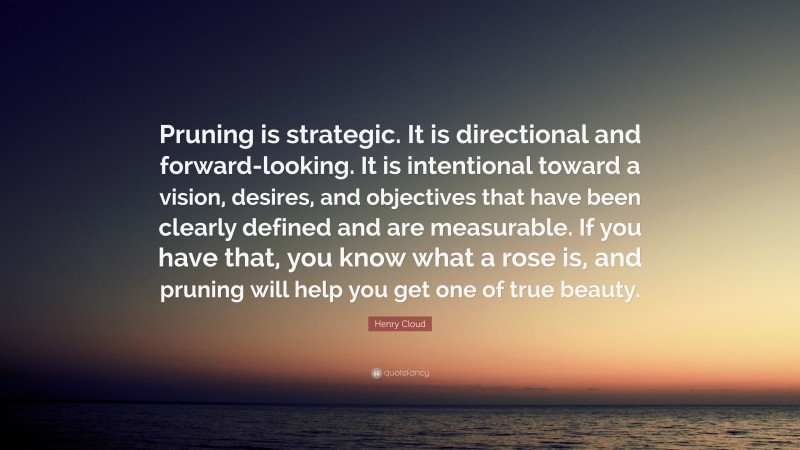 Henry Cloud Quote: “Pruning is strategic. It is directional and forward-looking. It is intentional toward a vision, desires, and objectives that have been clearly defined and are measurable. If you have that, you know what a rose is, and pruning will help you get one of true beauty.”