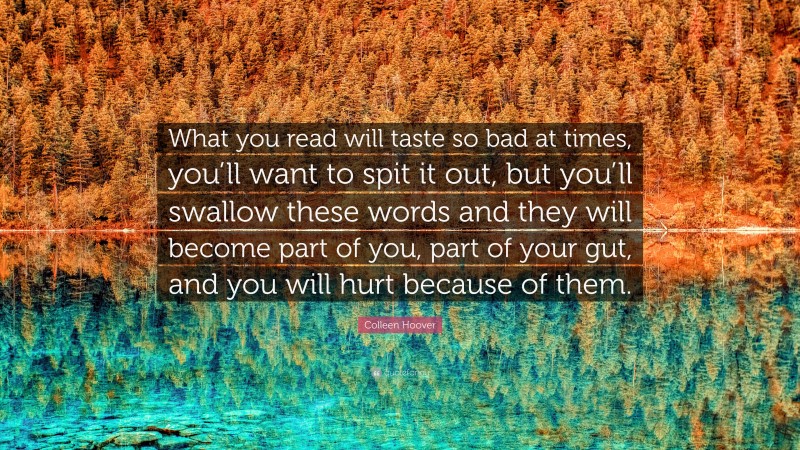 Colleen Hoover Quote: “What you read will taste so bad at times, you’ll want to spit it out, but you’ll swallow these words and they will become part of you, part of your gut, and you will hurt because of them.”