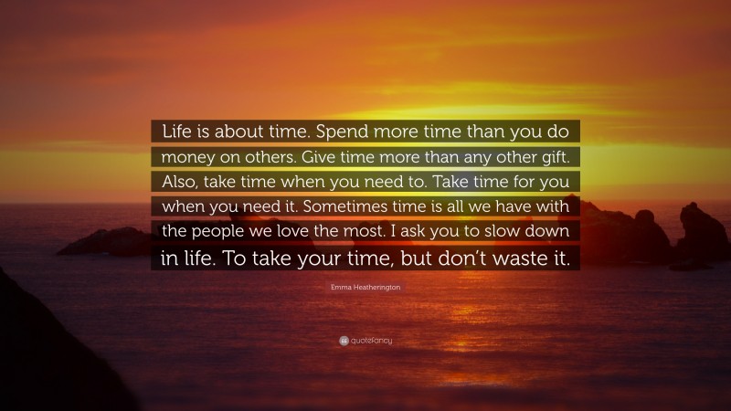 Emma Heatherington Quote: “Life is about time. Spend more time than you do money on others. Give time more than any other gift. Also, take time when you need to. Take time for you when you need it. Sometimes time is all we have with the people we love the most. I ask you to slow down in life. To take your time, but don’t waste it.”