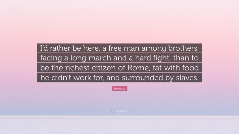 Spartacus Quote: “I’d rather be here, a free man among brothers, facing a long march and a hard fight, than to be the richest citizen of Rome, fat with food he didn’t work for, and surrounded by slaves.”