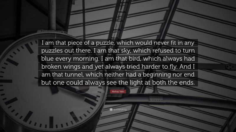 Akshay Vasu Quote: “I am that piece of a puzzle, which would never fit in any puzzles out there. I am that sky, which refused to turn blue every morning. I am that bird, which always had broken wings and yet always tried harder to fly. And I am that tunnel, which neither had a beginning nor end but one could always see the light at both the ends.”