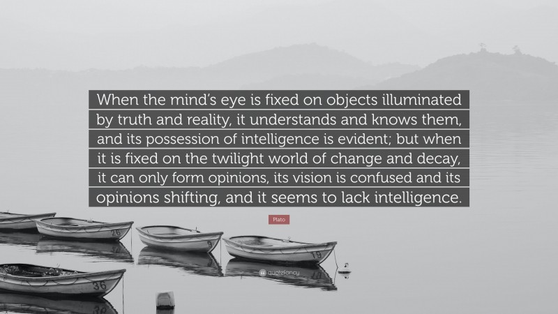 Plato Quote: “When the mind’s eye is fixed on objects illuminated by truth and reality, it understands and knows them, and its possession of intelligence is evident; but when it is fixed on the twilight world of change and decay, it can only form opinions, its vision is confused and its opinions shifting, and it seems to lack intelligence.”