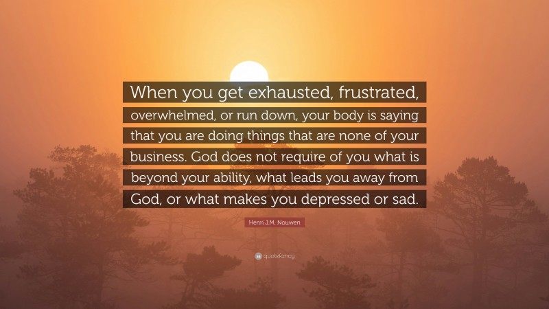 Henri J.M. Nouwen Quote: “When you get exhausted, frustrated, overwhelmed, or run down, your body is saying that you are doing things that are none of your business. God does not require of you what is beyond your ability, what leads you away from God, or what makes you depressed or sad.”