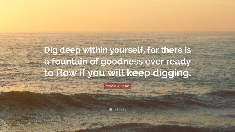 Marcus Aurelius Quote: “Dig deep within yourself, for there is a fountain of goodness ever ready to flow if you will keep digging.”