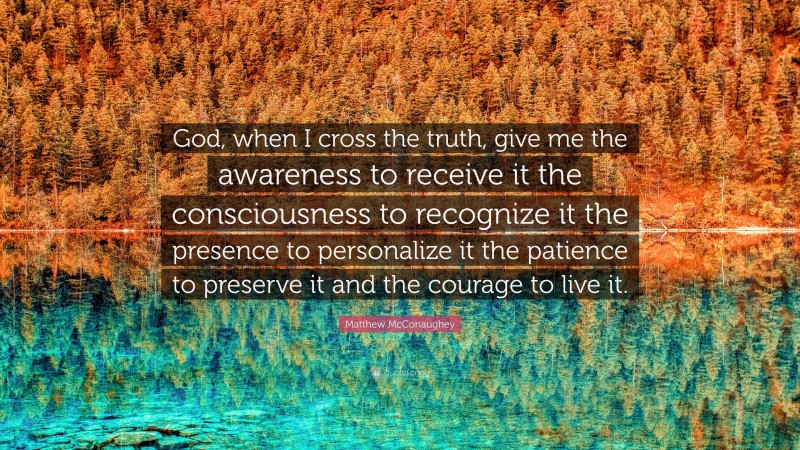 Matthew McConaughey Quote: “God, when I cross the truth, give me the awareness to receive it the consciousness to recognize it the presence to personalize it the patience to preserve it and the courage to live it.”