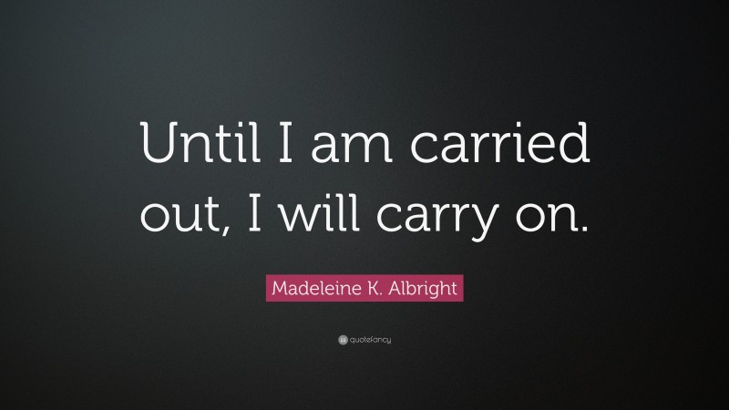 Madeleine K. Albright Quote: “Until I am carried out, I will carry on.”