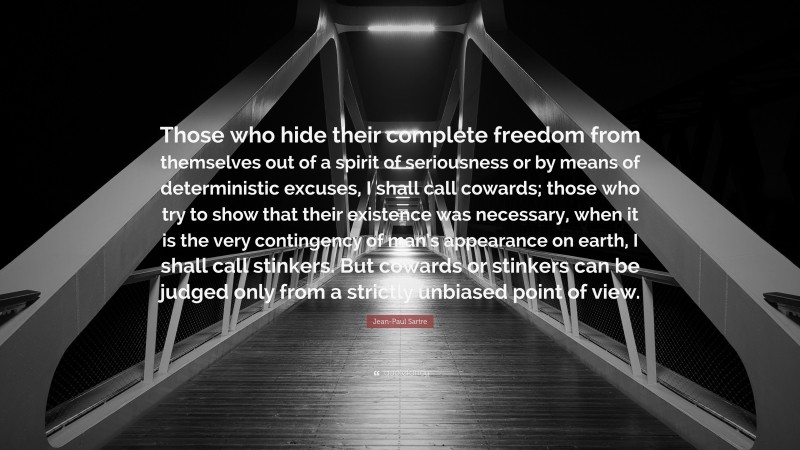 Jean-Paul Sartre Quote: “Those who hide their complete freedom from themselves out of a spirit of seriousness or by means of deterministic excuses, I shall call cowards; those who try to show that their existence was necessary, when it is the very contingency of man’s appearance on earth, I shall call stinkers. But cowards or stinkers can be judged only from a strictly unbiased point of view.”