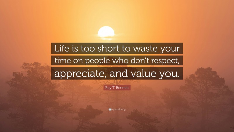 Roy T. Bennett Quote: “Life is too short to waste your time on people who don’t respect, appreciate, and value you.”