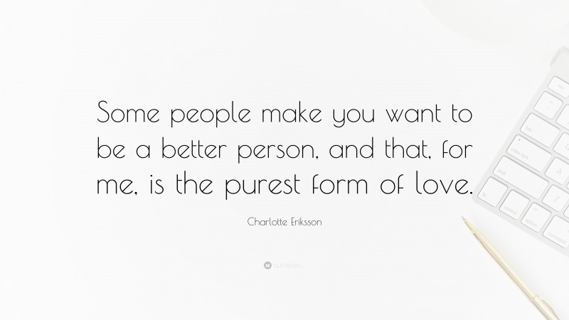 Charlotte Eriksson Quote: “Some people make you want to be a better person, and that, for me, is the purest form of love.”