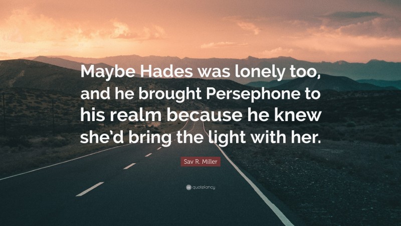 Sav R. Miller Quote: “Maybe Hades was lonely too, and he brought Persephone to his realm because he knew she’d bring the light with her.”