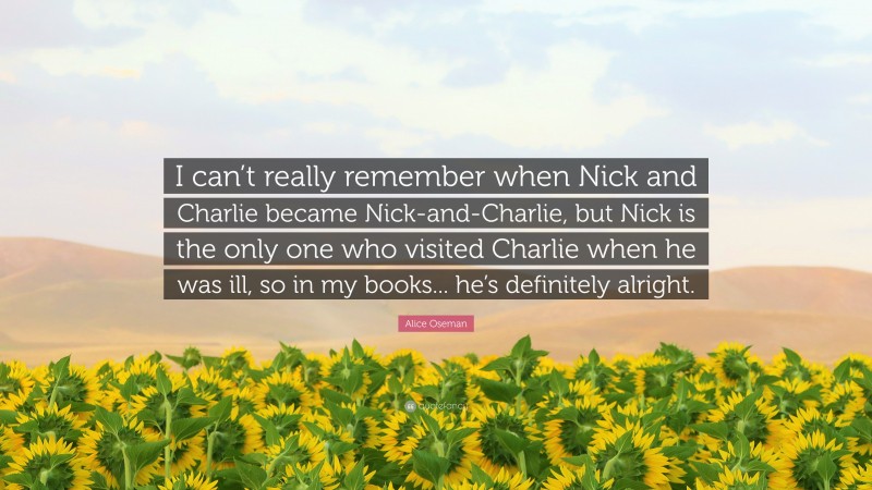 Alice Oseman Quote: “I can’t really remember when Nick and Charlie became Nick-and-Charlie, but Nick is the only one who visited Charlie when he was ill, so in my books... he’s definitely alright.”