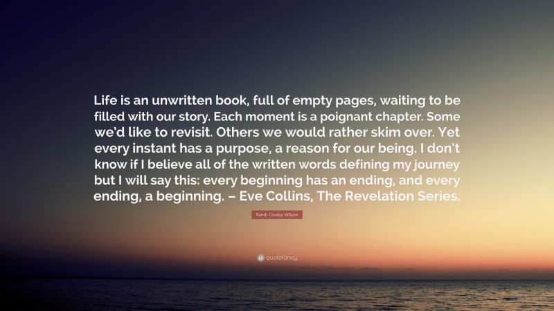 Randi Cooley Wilson Quote: “Life is an unwritten book, full of empty pages, waiting to be filled with our story. Each moment is a poignant chapter. Some we’d like to revisit. Others we would rather skim over. Yet every instant has a purpose, a reason for our being. I don’t know if I believe all of the written words defining my journey but I will say this: every beginning has an ending, and every ending, a beginning. – Eve Collins, The Revelation Series.”