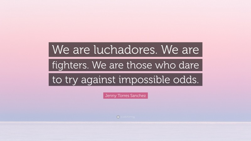 Jenny Torres Sanchez Quote: “We are luchadores. We are fighters. We are those who dare to try against impossible odds.”