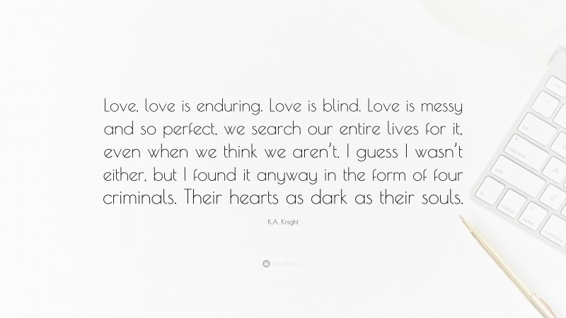K.A. Knight Quote: “Love, love is enduring. Love is blind. Love is messy and so perfect, we search our entire lives for it, even when we think we aren’t. I guess I wasn’t either, but I found it anyway in the form of four criminals. Their hearts as dark as their souls.”