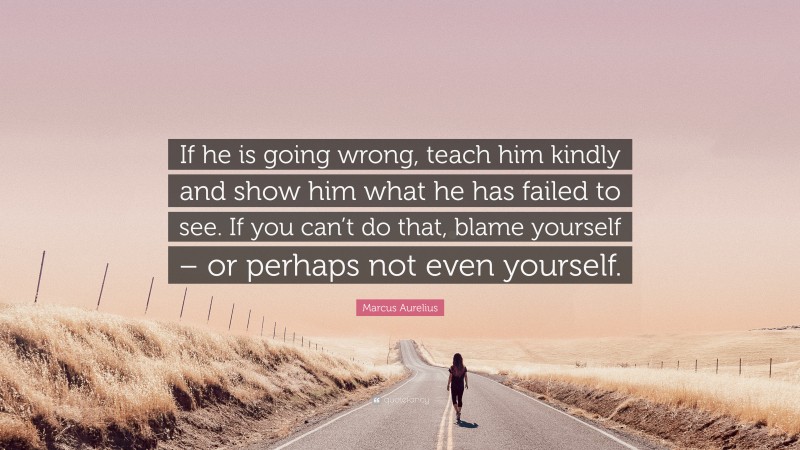 Marcus Aurelius Quote: “If he is going wrong, teach him kindly and show him what he has failed to see. If you can’t do that, blame yourself – or perhaps not even yourself.”