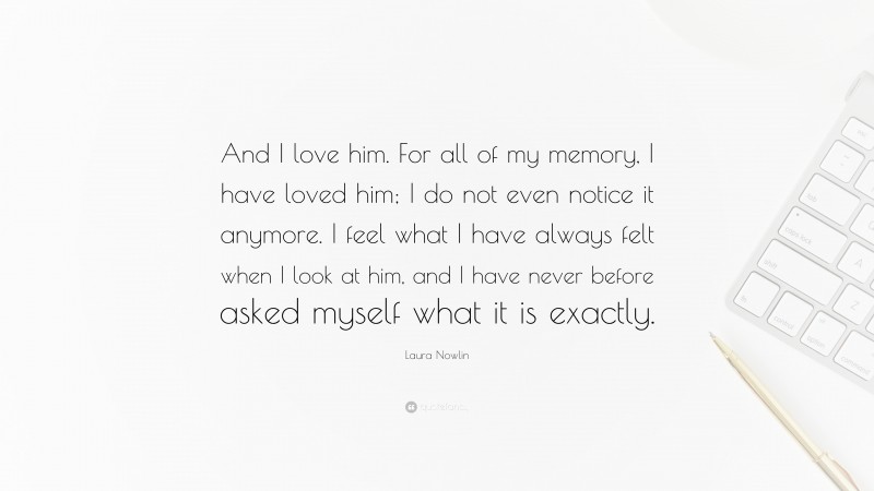 Laura Nowlin Quote: “And I love him. For all of my memory, I have loved him; I do not even notice it anymore. I feel what I have always felt when I look at him, and I have never before asked myself what it is exactly.”