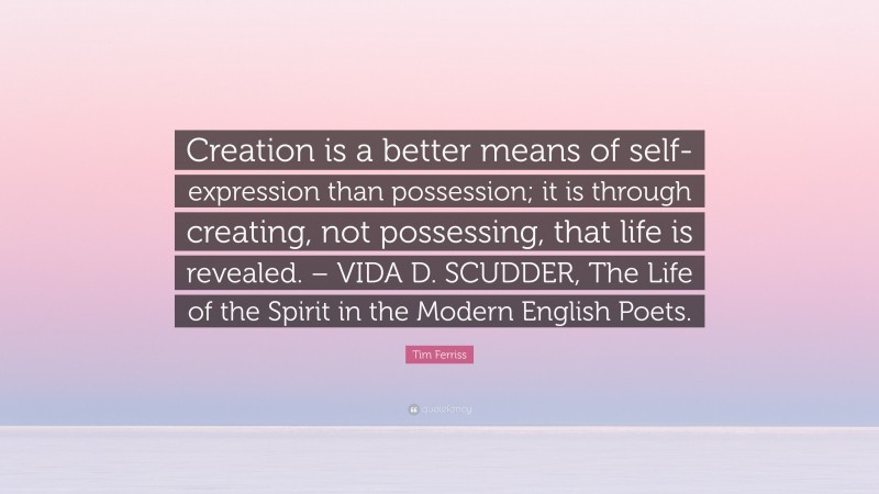 Tim Ferriss Quote: “Creation is a better means of self-expression than possession; it is through creating, not possessing, that life is revealed. – VIDA D. SCUDDER, The Life of the Spirit in the Modern English Poets.”