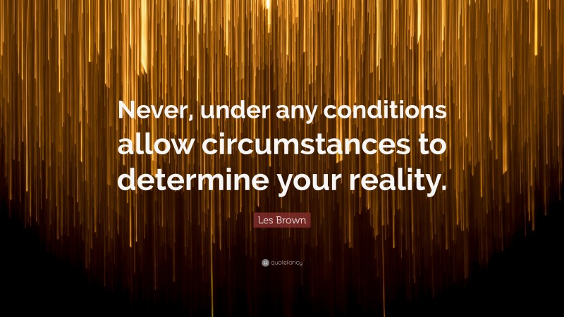 Les Brown Quote: “Never, under any conditions allow circumstances to determine your reality.”