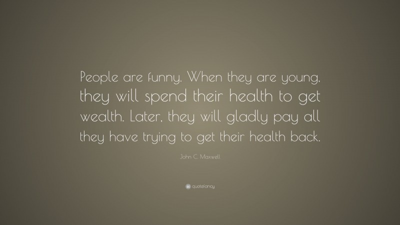 John C. Maxwell Quote: “People are funny. When they are young, they will spend their health to get wealth. Later, they will gladly pay all they have trying to get their health back.”