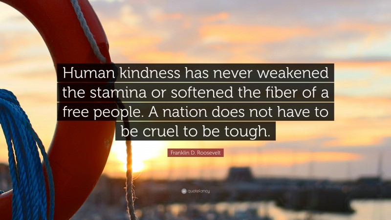 Franklin D. Roosevelt Quote: “Human kindness has never weakened the stamina or softened the fiber of a free people. A nation does not have to be cruel to be tough.”