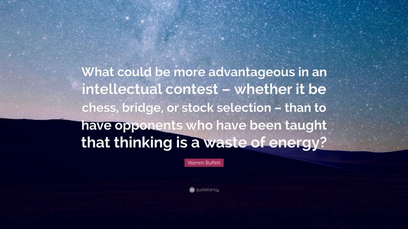 Warren Buffett Quote: “What could be more advantageous in an intellectual contest – whether it be chess, bridge, or stock selection – than to have opponents who have been taught that thinking is a waste of energy?”
