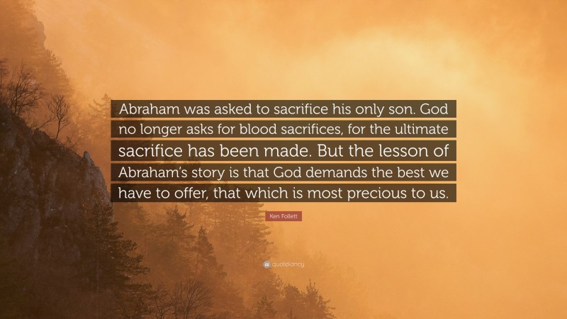 Ken Follett Quote: “Abraham was asked to sacrifice his only son. God no longer asks for blood sacrifices, for the ultimate sacrifice has been made. But the lesson of Abraham’s story is that God demands the best we have to offer, that which is most precious to us.”