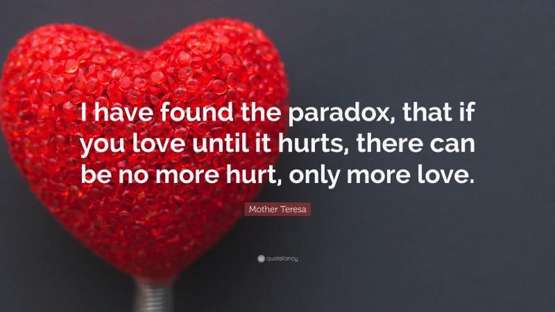 Mother Teresa Quote: “I have found the paradox, that if you love until it hurts, there can be no more hurt, only more love.”