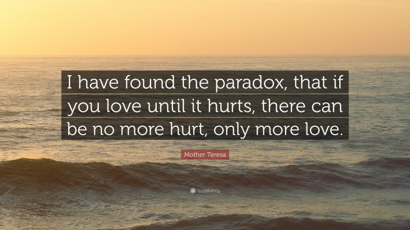 Mother Teresa Quote: “I have found the paradox, that if you love until it hurts, there can be no more hurt, only more love.”
