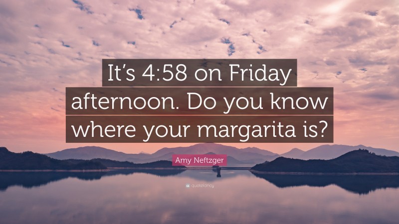 Amy Neftzger Quote: “It’s 4:58 on Friday afternoon. Do you know where your margarita is?”
