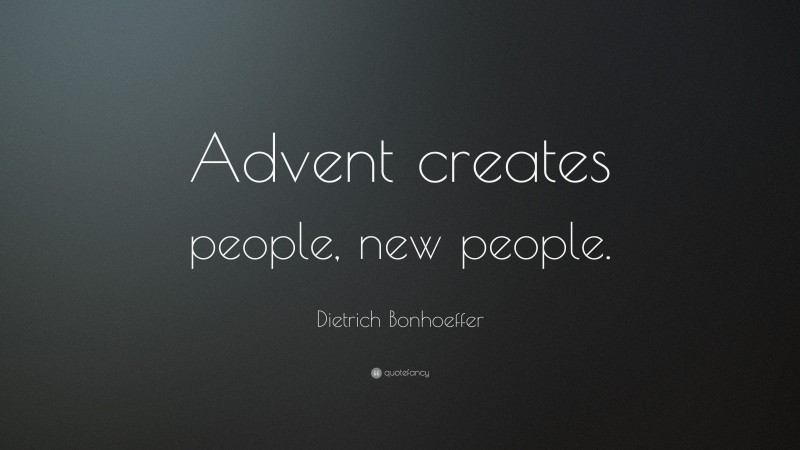 Dietrich Bonhoeffer Quote: “Advent creates people, new people.”