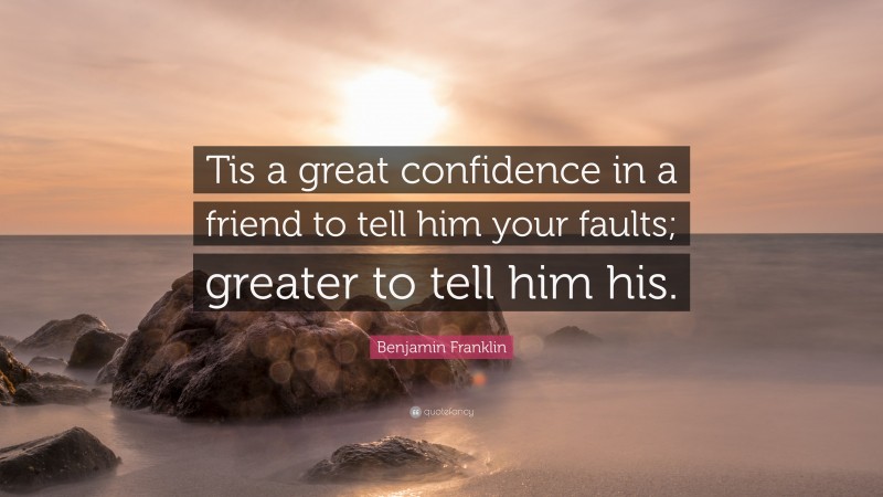 Benjamin Franklin Quote: “Tis a great confidence in a friend to tell him your faults; greater to tell him his.”
