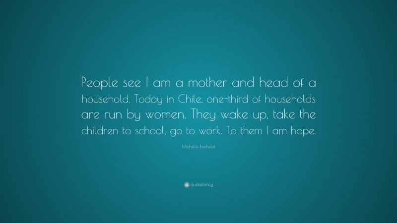 Michelle Bachelet Quote: “People see I am a mother and head of a household. Today in Chile, one-third of households are run by women. They wake up, take the children to school, go to work. To them I am hope.”