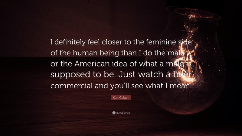 Kurt Cobain Quote: “I definitely feel closer to the feminine side of the human being than I do the male – or the American idea of what a male is supposed to be. Just watch a beer commercial and you’ll see what I mean.”