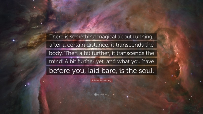 Kristin Armstrong Quote: “There is something magical about running; after a certain distance, it transcends the body. Then a bit further, it transcends the mind. A bit further yet, and what you have before you, laid bare, is the soul.”