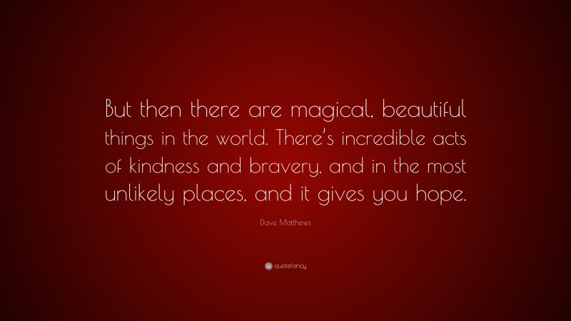 Dave Matthews Quote: “But then there are magical, beautiful things in the world. There’s incredible acts of kindness and bravery, and in the most unlikely places, and it gives you hope.”
