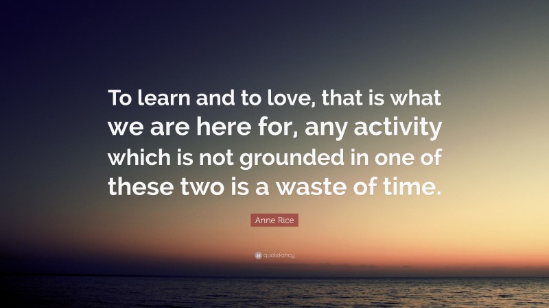 Anne Rice Quote: “To learn and to love, that is what we are here for, any activity which is not grounded in one of these two is a waste of time.”