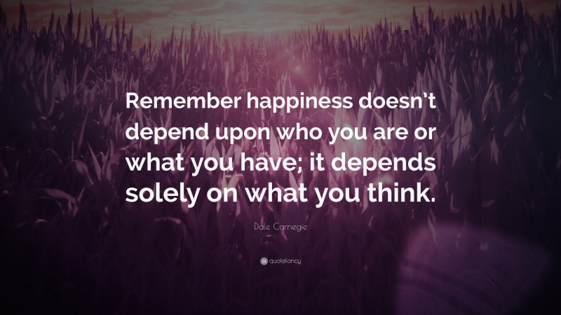 Dale Carnegie Quote: “Remember happiness doesn’t depend upon who you are or what you have; it depends solely on what you think.”