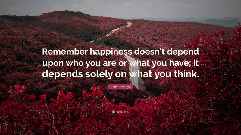 Dale Carnegie Quote: “Remember happiness doesn’t depend upon who you are or what you have; it depends solely on what you think.”