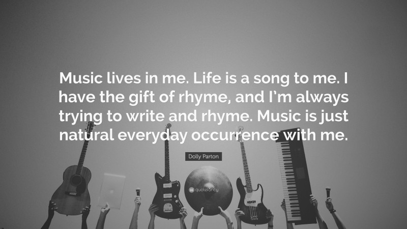 Dolly Parton Quote: “Music lives in me. Life is a song to me. I have the gift of rhyme, and I’m always trying to write and rhyme. Music is just natural everyday occurrence with me.”