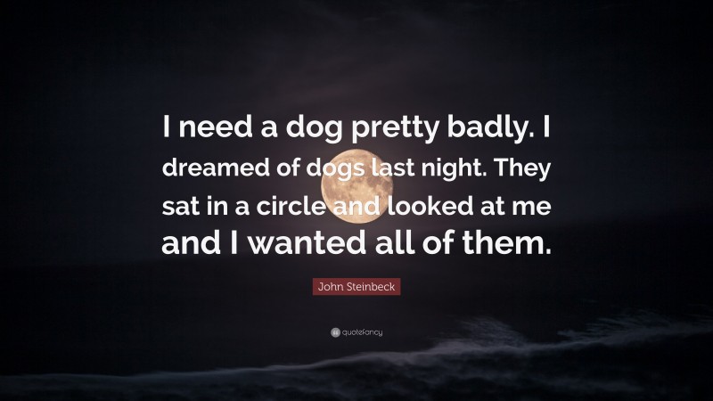 John Steinbeck Quote: “I need a dog pretty badly. I dreamed of dogs last night. They sat in a circle and looked at me and I wanted all of them.”
