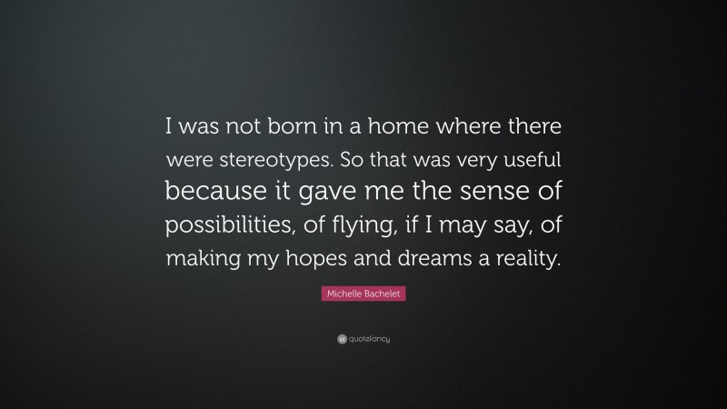 Michelle Bachelet Quote: “I was not born in a home where there were stereotypes. So that was very useful because it gave me the sense of possibilities, of flying, if I may say, of making my hopes and dreams a reality.”